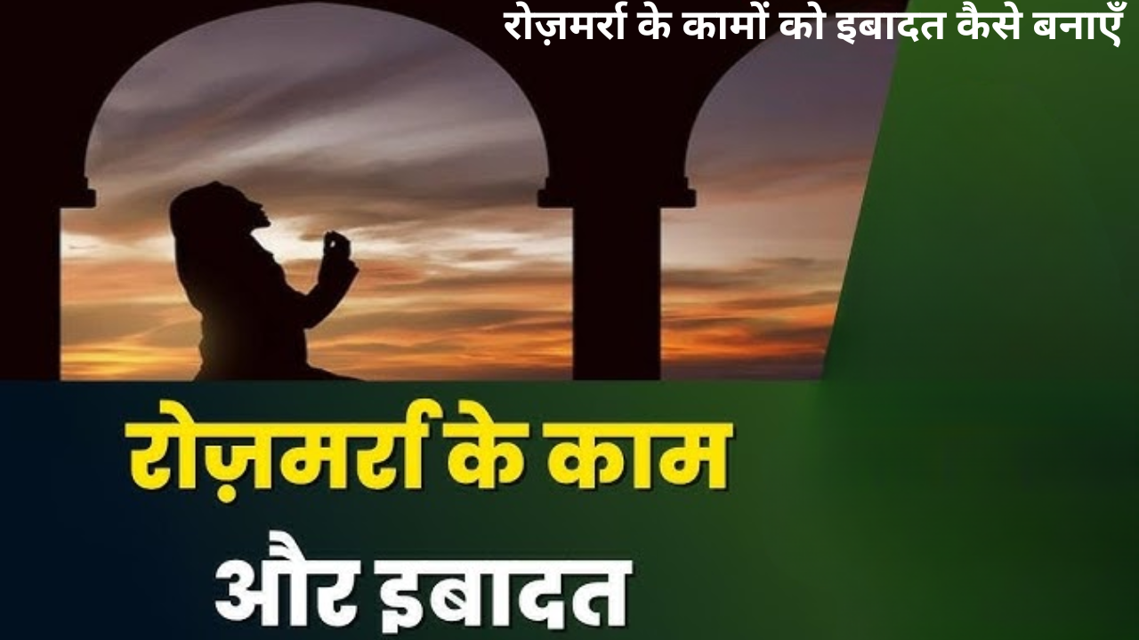 रोज़मर्रा के कामों को इबादत कैसे बनाएँ?